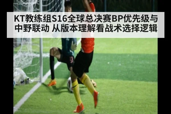 KT教练组S16全球总决赛BP优先级与中野联动 从版本理解看战术选择逻辑